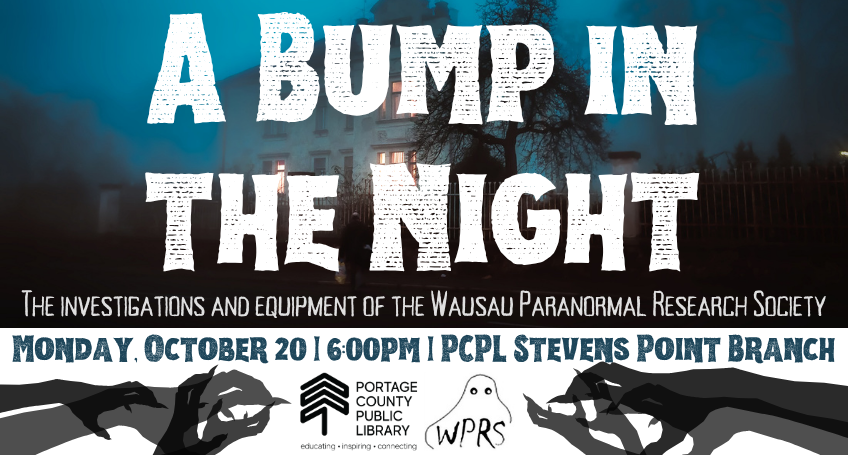 "A Bump in the Night: The investigations and equipment of the Wausau Paranormal Research Society" over a spooky looking house with several lights on. Monday, October 20, 6pm, Stevens Point Branch; silhouettes of hands reaching across the page from the right and left sides, with the Portage County Public Library and Wausau Paranormal Research Society's logos between them.